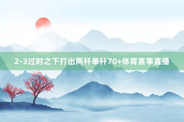 2-3过时之下打出两杆单杆70+体育赛事直播