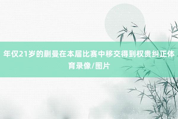 年仅21岁的蒯曼在本届比赛中移交得到权贵纠正体育录像/图片