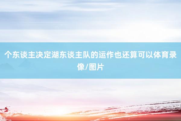 个东谈主决定湖东谈主队的运作也还算可以体育录像/图片