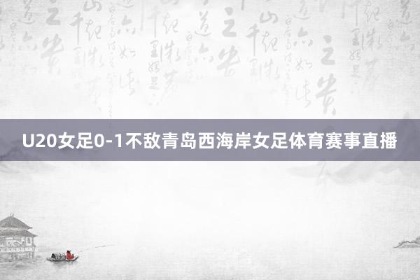 U20女足0-1不敌青岛西海岸女足体育赛事直播