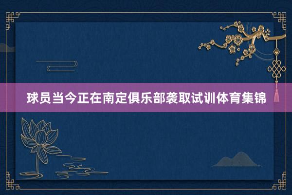 球员当今正在南定俱乐部袭取试训体育集锦