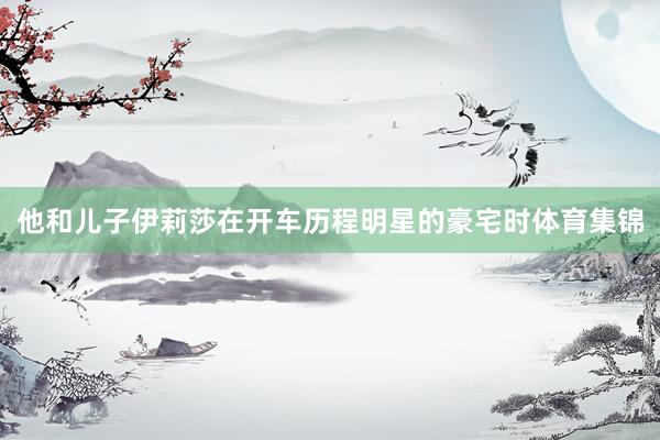 他和儿子伊莉莎在开车历程明星的豪宅时体育集锦