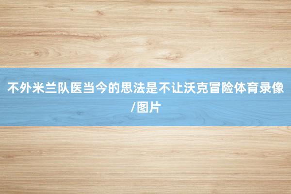 不外米兰队医当今的思法是不让沃克冒险体育录像/图片