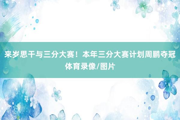 来岁思干与三分大赛！本年三分大赛计划周鹏夺冠体育录像/图片