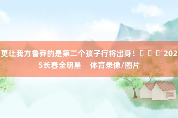 更让我方鲁莽的是第二个孩子行将出身！			2025长春全明星    体育录像/图片