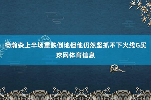 杨瀚森上半场重跌倒地但他仍然坚抓不下火线G买球网体育信息